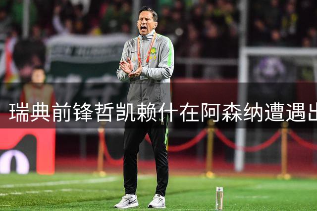 瑞典前锋哲凯赖什在阿森纳遭遇出场困境